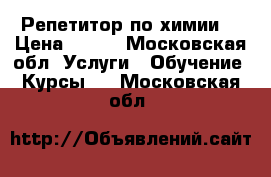 Репетитор по химии  › Цена ­ 500 - Московская обл. Услуги » Обучение. Курсы   . Московская обл.